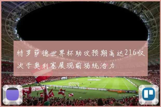 特罗萨德世界杯助攻预期高达216仅次于奥利塞展现前场统治力