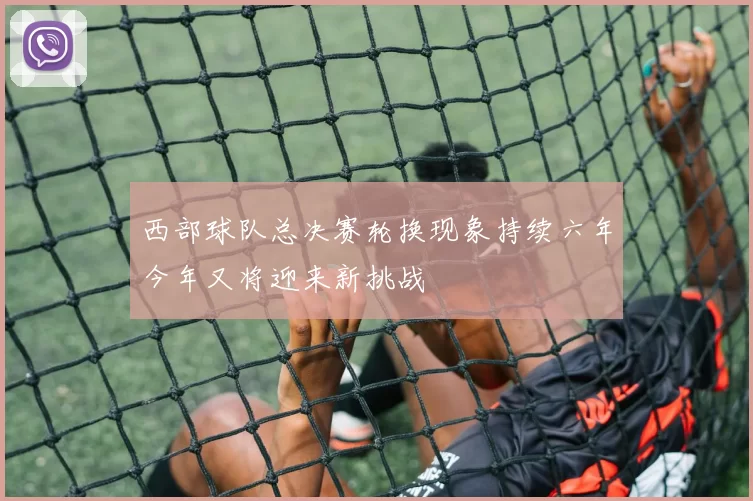 西部球队总决赛轮换现象持续六年今年又将迎来新挑战