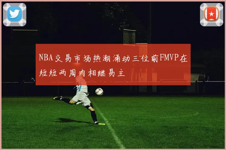 NBA交易市场热潮涌动三位前FMVP在短短两周内相继易主