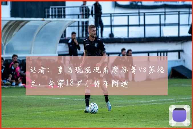 记者：皇马现场观看摩洛哥vs苏格兰，考察18岁小将布阿迪