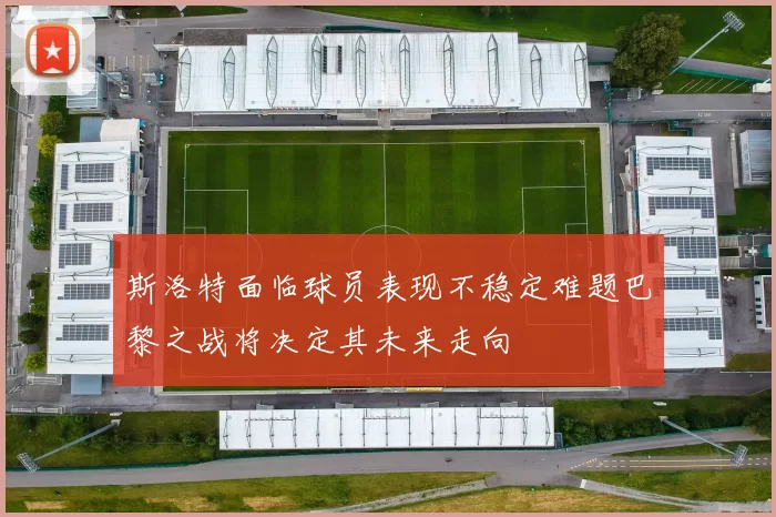 斯洛特面临球员表现不稳定难题巴黎之战将决定其未来走向