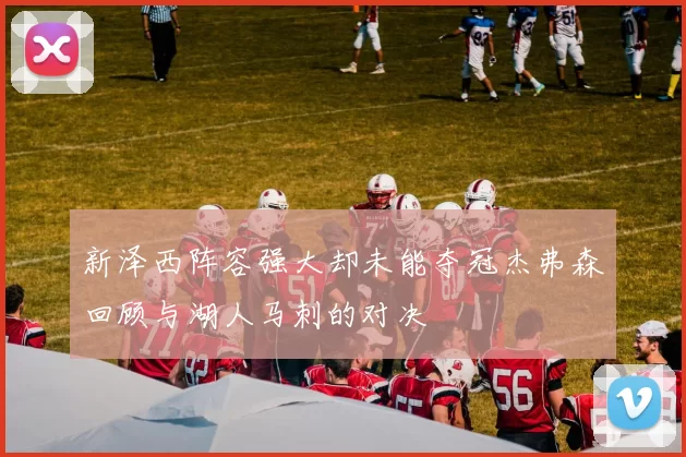 新泽西阵容强大却未能夺冠杰弗森回顾与湖人马刺的对决