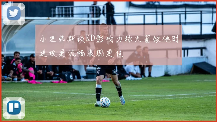 小里弗斯谈KD影响力称火箭缺他时进攻更流畅表现更佳