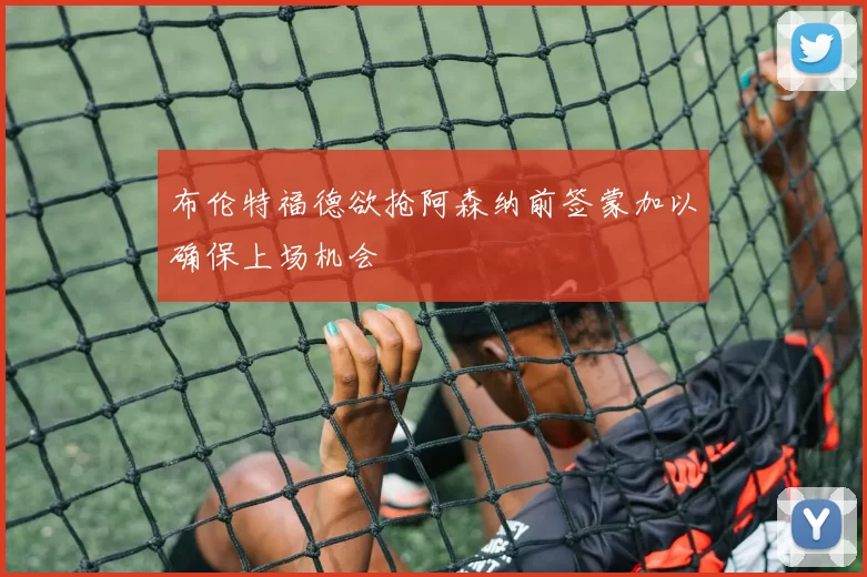 布伦特福德欲抢阿森纳前签蒙加以确保上场机会