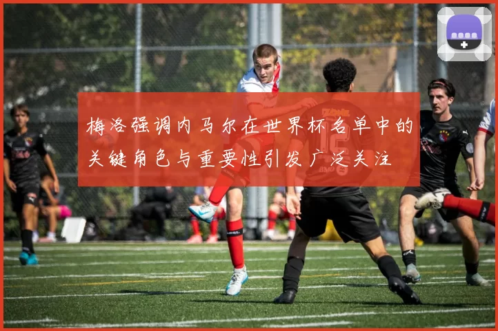 梅洛强调内马尔在世界杯名单中的关键角色与重要性引发广泛关注