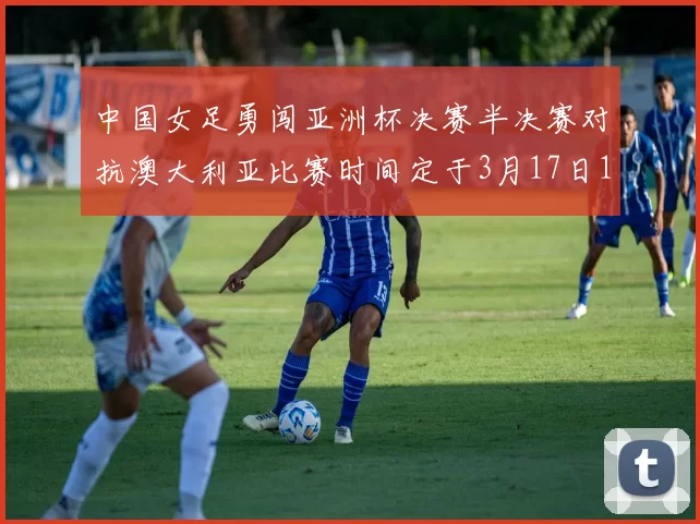 中国女足勇闯亚洲杯决赛半决赛对抗澳大利亚比赛时间定于3月17日18点
