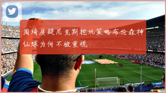 周琦质疑尼克斯挖坑策略布伦森神仙球为何不被重视