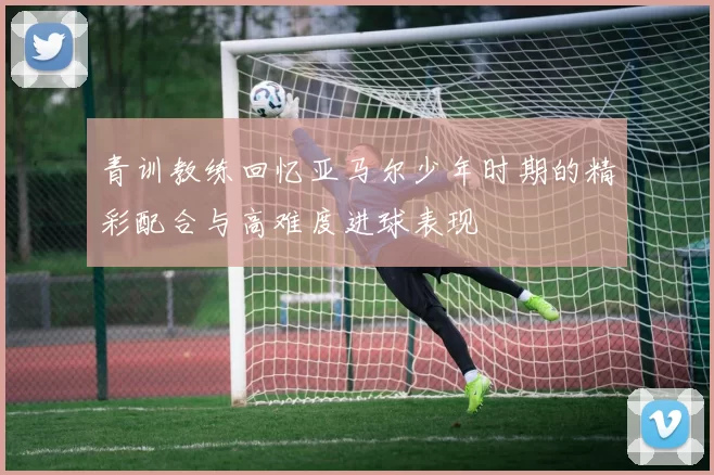 青训教练回忆亚马尔少年时期的精彩配合与高难度进球表现