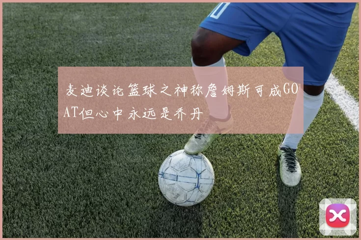 麦迪谈论篮球之神称詹姆斯可成GOAT但心中永远是乔丹